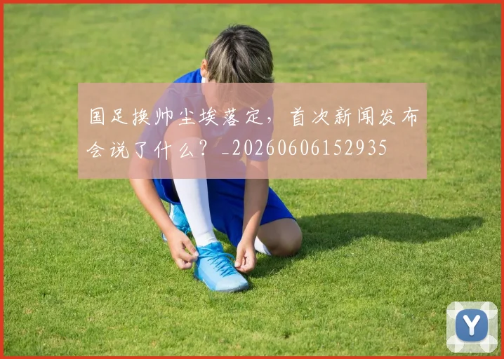 国足换帅尘埃落定，首次新闻发布会说了什么？_20260606152935