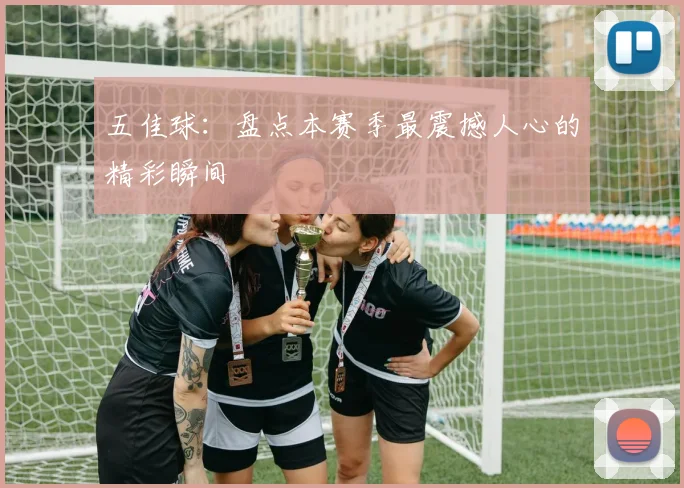 五佳球：盘点本赛季最震撼人心的精彩瞬间