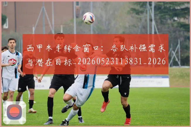 西甲冬季转会窗口：各队补强需求与潜在目标_20260523113831_20260703181844