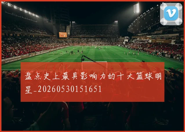 盘点史上最具影响力的十大篮球明星_20260530151651