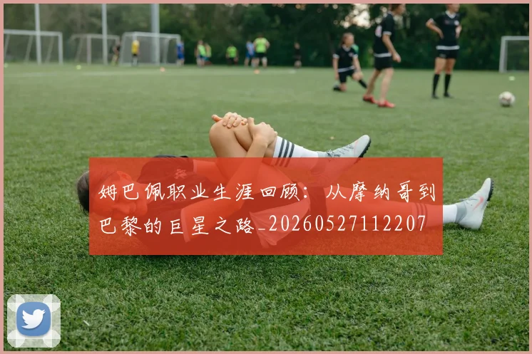 姆巴佩职业生涯回顾:从摩纳哥到巴黎的巨星之路_20260527112207